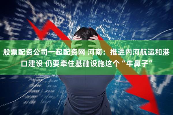 股票配资公司一起配资网 河南：推进内河航运和港口建设 仍要牵住基础设施这个“牛鼻子”