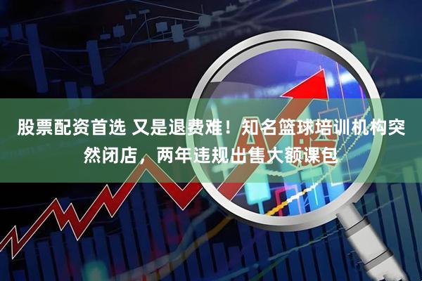 股票配资首选 又是退费难！知名篮球培训机构突然闭店，两年违规出售大额课包