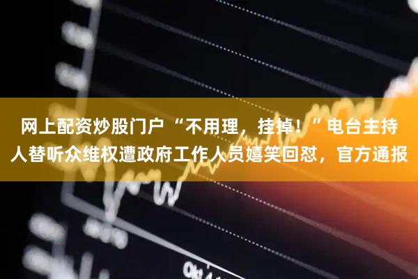 网上配资炒股门户 “不用理，挂掉！”电台主持人替听众维权遭政府工作人员嬉笑回怼，官方通报
