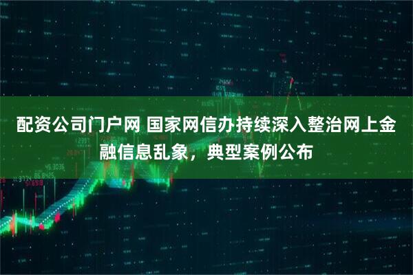 配资公司门户网 国家网信办持续深入整治网上金融信息乱象，典型案例公布