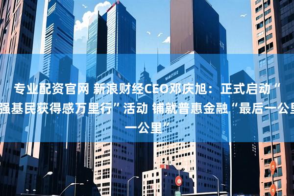 专业配资官网 新浪财经CEO邓庆旭：正式启动“增强基民获得感万里行”活动 铺就普惠金融“最后一公里”