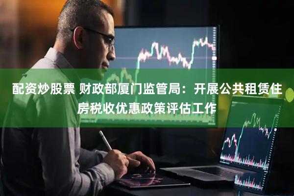 配资炒股票 财政部厦门监管局：开展公共租赁住房税收优惠政策评估工作