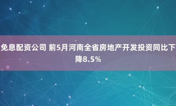 免息配资公司 前5月河南全省房地产开发投资同比下降8.5%