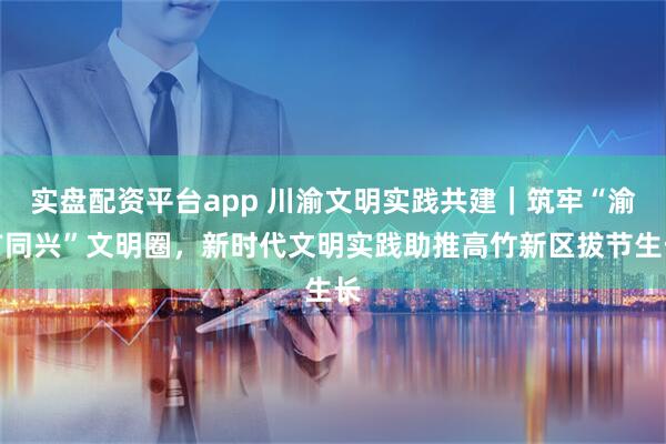 实盘配资平台app 川渝文明实践共建｜筑牢“渝广同兴”文明圈，新时代文明实践助推高竹新区拔节生长