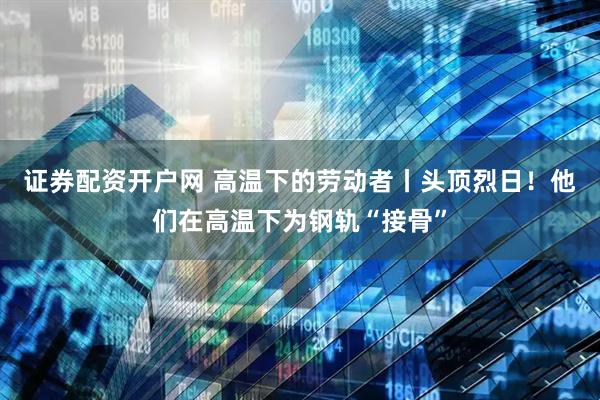 证券配资开户网 高温下的劳动者丨头顶烈日！他们在高温下为钢轨“接骨”