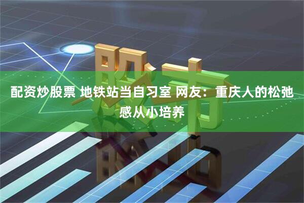配资炒股票 地铁站当自习室 网友：重庆人的松弛感从小培养