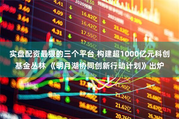 实盘配资最狠的三个平台 构建超1000亿元科创基金丛林 《明月湖协同创新行动计划》出炉