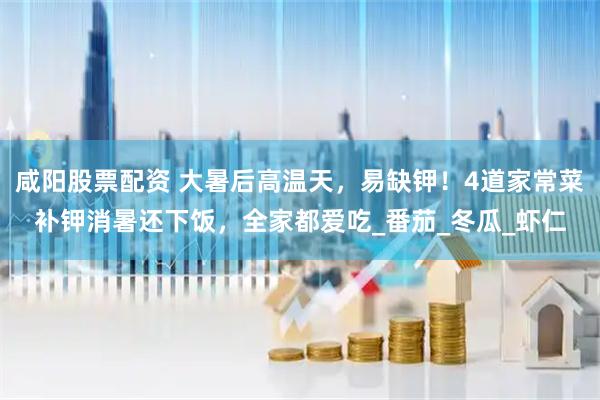 咸阳股票配资 大暑后高温天，易缺钾！4道家常菜补钾消暑还下饭，全家都爱吃_番茄_冬瓜_虾仁