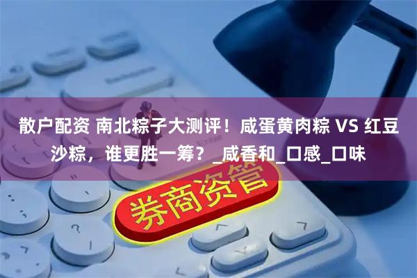 散户配资 南北粽子大测评！咸蛋黄肉粽 VS 红豆沙粽，谁更胜一筹？_咸香和_口感_口味