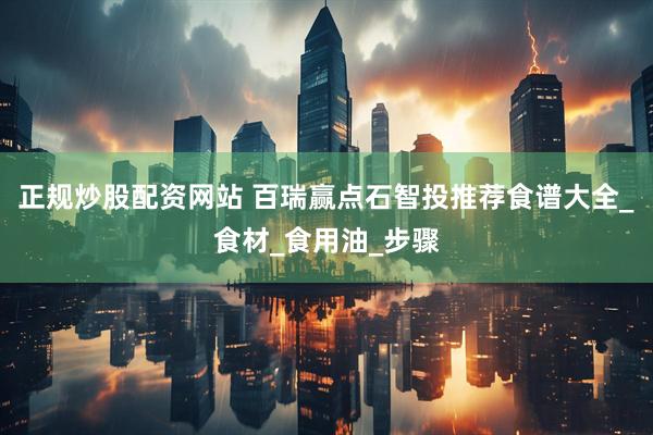 正规炒股配资网站 百瑞赢点石智投推荐食谱大全_食材_食用油_步骤
