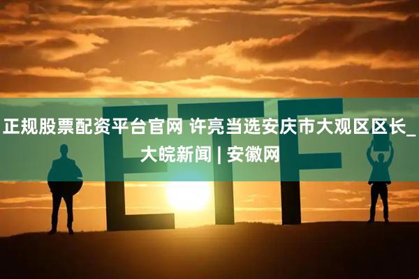 正规股票配资平台官网 许亮当选安庆市大观区区长_大皖新闻 | 安徽网