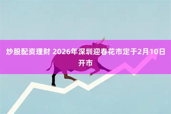 炒股配资理财 2026年深圳迎春花市定于2月10日开市