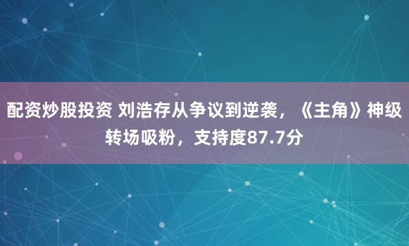 配资炒股投资 刘浩存从争议到逆袭，《主角》神级转场吸粉，支持度87.7分