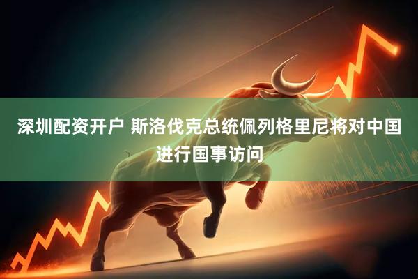 深圳配资开户 斯洛伐克总统佩列格里尼将对中国进行国事访问