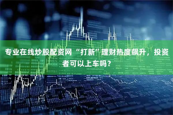 专业在线炒股配资网 “打新”理财热度飙升，投资者可以上车吗？