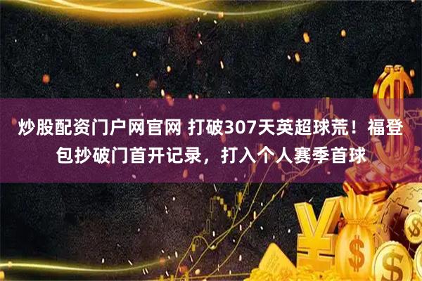 炒股配资门户网官网 打破307天英超球荒！福登包抄破门首开记录，打入个人赛季首球